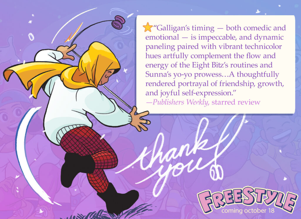 Drawing of Sunna from the graphic novel FREESTYLE doing a yo-yo trick. "Thank you" is handwritten to Sunna's right. A white box contains the following quote and attribution: "Galligan’s timing — both comedic and emotional — is impeccable, and dynamic paneling paired with vibrant technicolor hues artfully complement the flow and energy of the Eight Bitz’s routines and Sunna’s yo-yo prowess…A thoughtfully rendered portrayal of friendship, growth, and joyful self-expression.” — Publishers Weekly, starred review The FREESTYLE logo is in the bottom right, with text underneath reading "coming October 18."